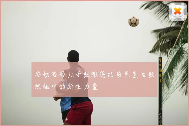 安切洛蒂儿子戴维德的角色皇马教练组中的新生力量