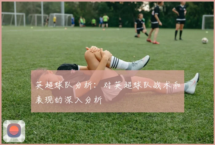 英超球队分析：对英超球队战术和表现的深入分析