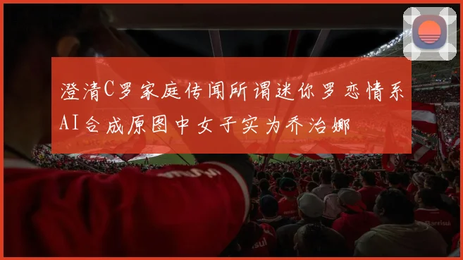 澄清C罗家庭传闻所谓迷你罗恋情系AI合成原图中女子实为乔治娜