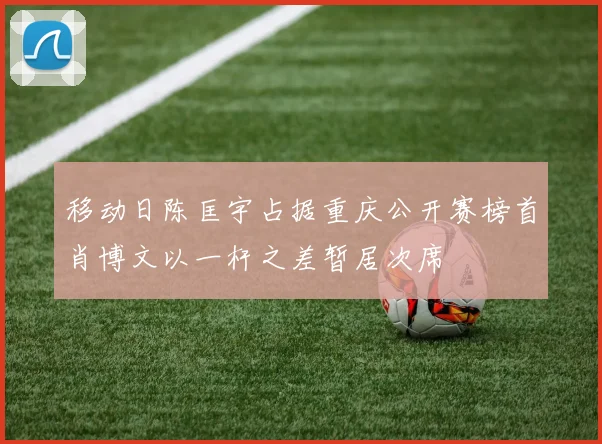 移动日陈匡宇占据重庆公开赛榜首肖博文以一杆之差暂居次席